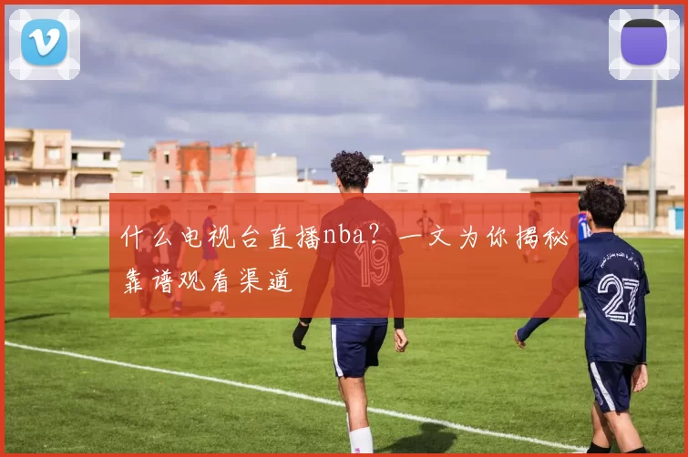什么电视台直播nba？一文为你揭秘靠谱观看渠道