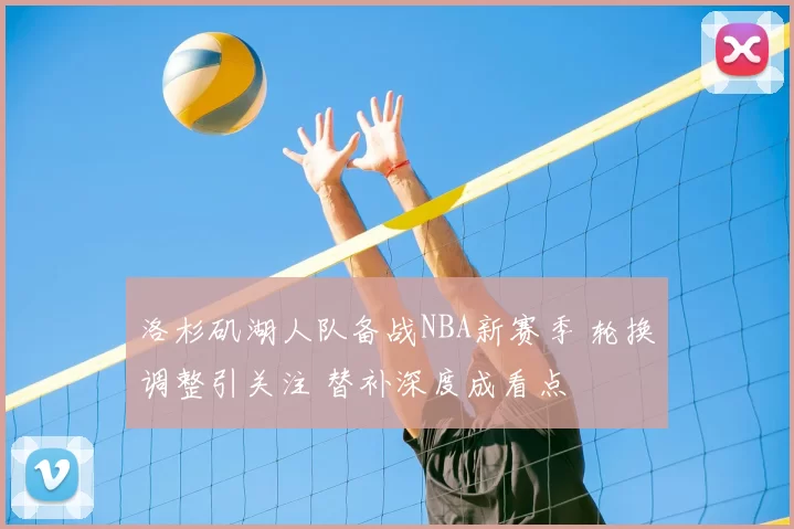 洛杉矶湖人队备战NBA新赛季 轮换调整引关注 替补深度成看点