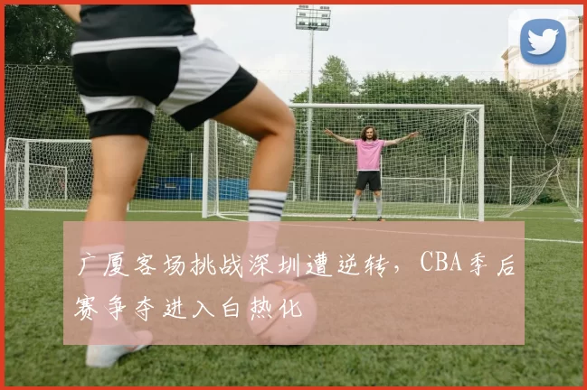 广厦客场挑战深圳遭逆转,CBA季后赛争夺进入白热化