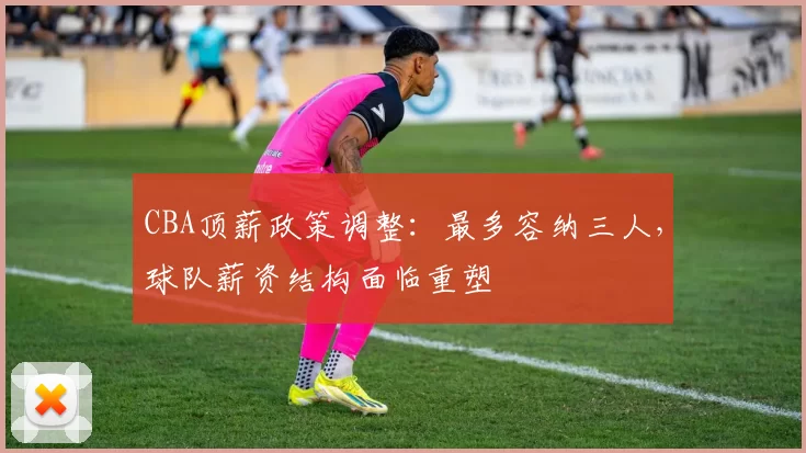 CBA顶薪政策调整:最多容纳三人,球队薪资结构面临重塑