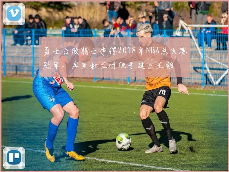 勇士击败骑士夺得2018年NBA总决赛冠军,库里杜兰特联手建立王朝