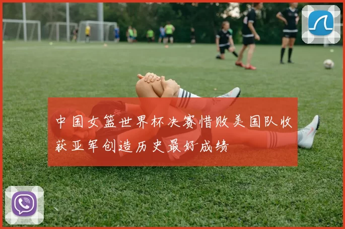 中国女篮世界杯决赛惜败美国队收获亚军创造历史最好成绩