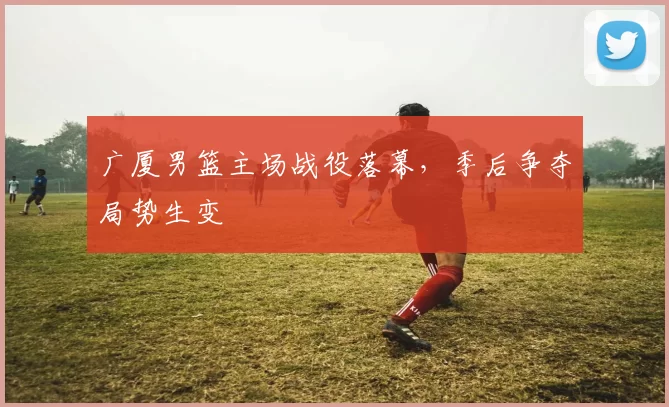 广厦男篮主场战役落幕，季后争夺局势生变