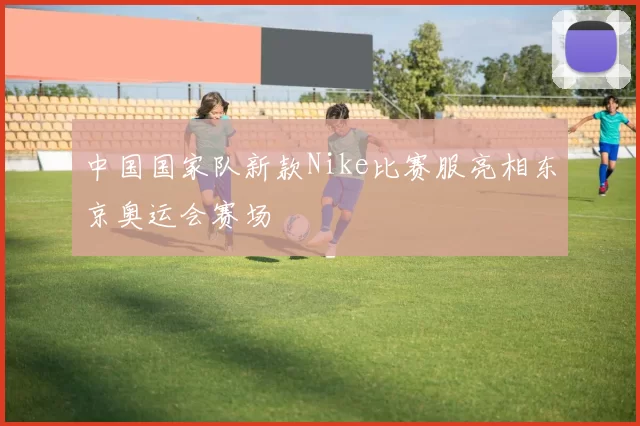 中国国家队新款Nike比赛服亮相东京奥运会赛场