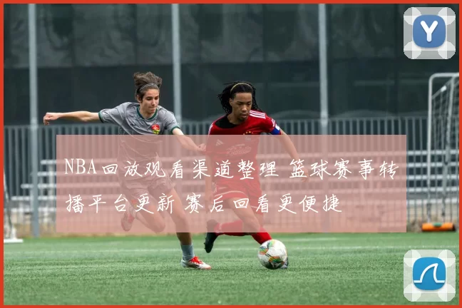 NBA回放观看渠道整理 篮球赛事转播平台更新 赛后回看更便捷