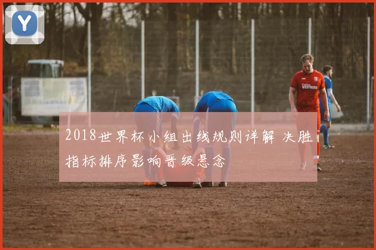 2018世界杯小组出线规则详解 决胜指标排序影响晋级悬念