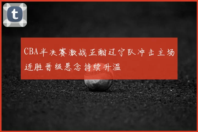 CBA半决赛激战正酣辽宁队冲击主场连胜晋级悬念持续升温