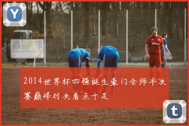 2014世界杯四强诞生豪门会师半决赛巅峰对决看点十足