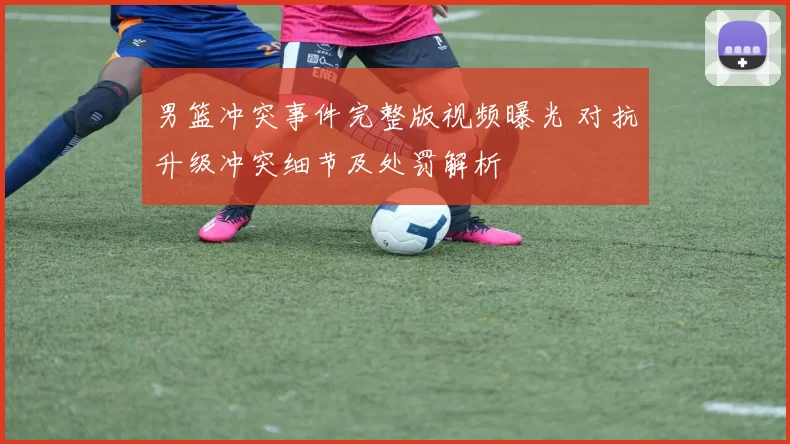 男篮冲突事件完整版视频曝光 对抗升级冲突细节及处罚解析