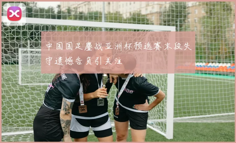 中国国足鏖战亚洲杯预选赛末段失守遗憾告负引关注
