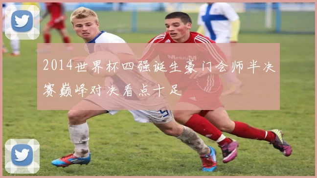 2014世界杯四强诞生豪门会师半决赛巅峰对决看点十足