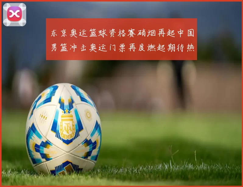 东京奥运篮球资格赛硝烟再起中国男篮冲击奥运门票再度燃起期待热