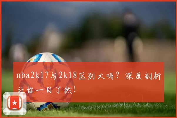 nba2k17与2k18区别大吗？深度剖析让你一目了然！