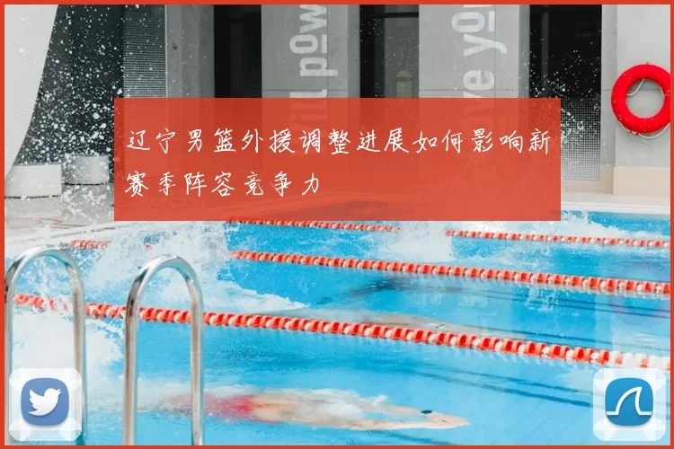 辽宁男篮外援调整进展如何影响新赛季阵容竞争力