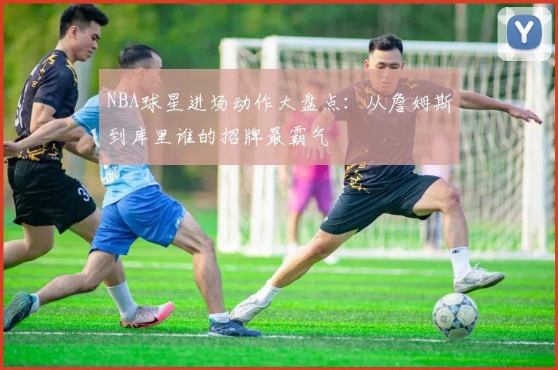 NBA球星进场动作大盘点:从詹姆斯到库里谁的招牌最霸气