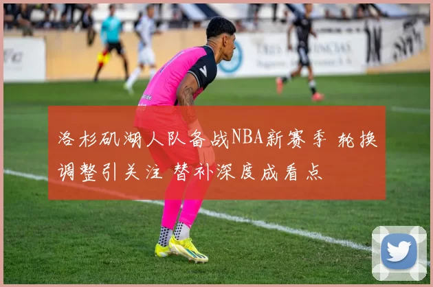 洛杉矶湖人队备战NBA新赛季 轮换调整引关注 替补深度成看点