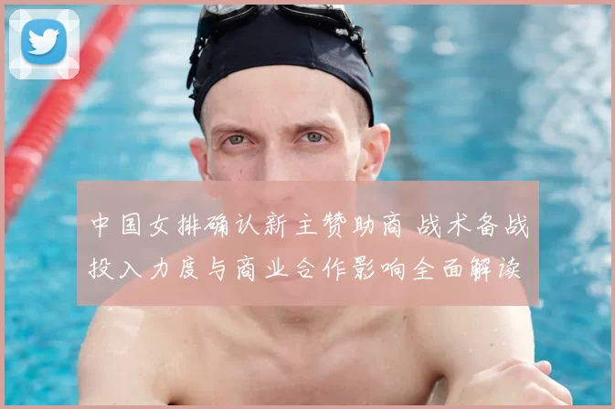 中国女排确认新主赞助商 战术备战投入力度与商业合作影响全面解读