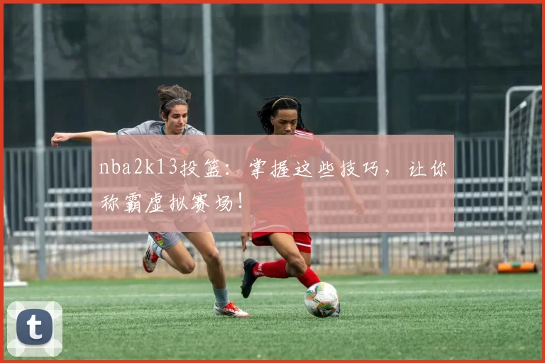 nba2k13投篮：掌握这些技巧，让你称霸虚拟赛场！
