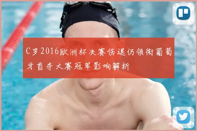 C罗2016欧洲杯决赛伤退仍领衔葡萄牙首夺大赛冠军影响解析