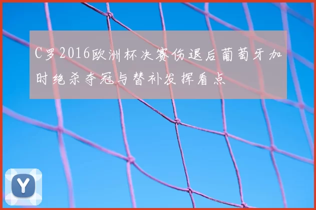 C罗2016欧洲杯决赛伤退后葡萄牙加时绝杀夺冠与替补发挥看点