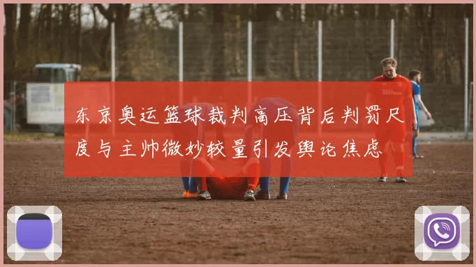 东京奥运篮球裁判高压背后判罚尺度与主帅微妙较量引发舆论焦虑