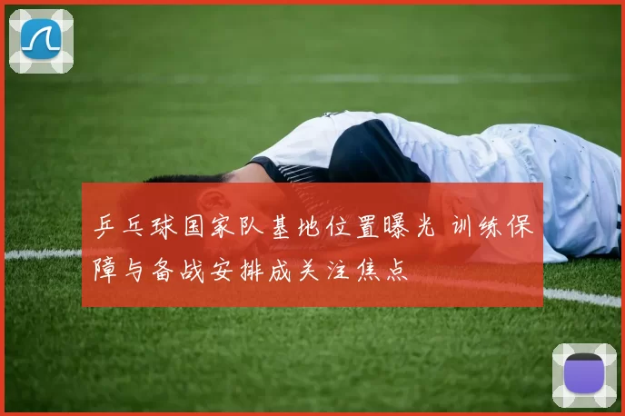 乒乓球国家队基地位置曝光 训练保障与备战安排成关注焦点