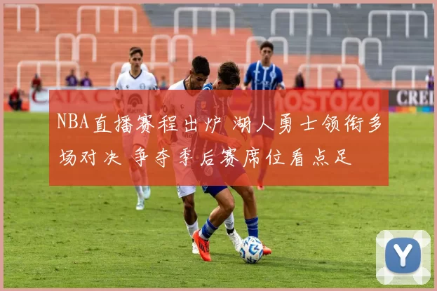 NBA直播赛程出炉 湖人勇士领衔多场对决 争夺季后赛席位看点足