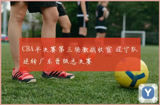 CBA半决赛第三场激战收官 辽宁队逆转广东晋级总决赛