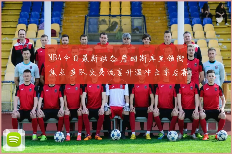 NBA今日最新动态 詹姆斯库里领衔焦点 多队交易流言升温冲击季后赛格局