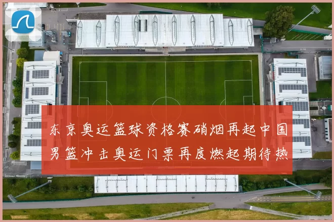 东京奥运篮球资格赛硝烟再起中国男篮冲击奥运门票再度燃起期待热