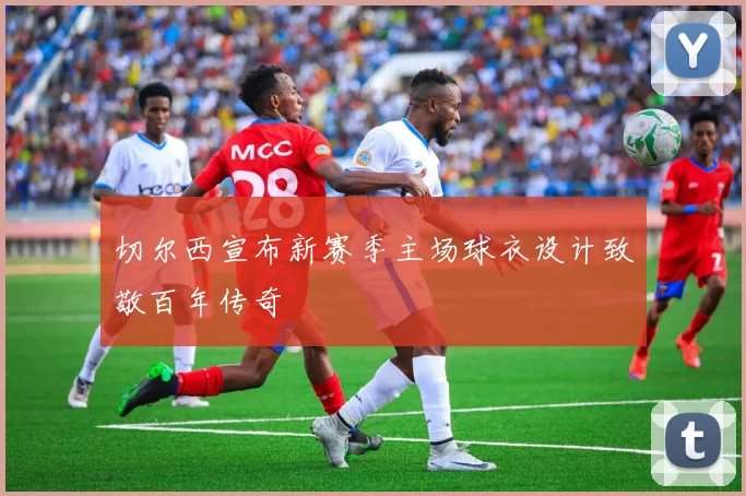 切尔西宣布新赛季主场球衣设计致敬百年传奇