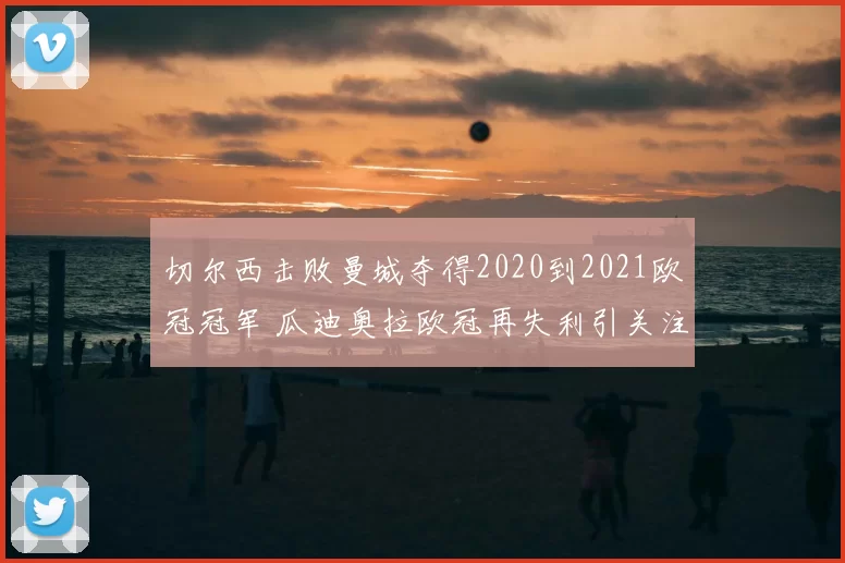 切尔西击败曼城夺得2020到2021欧冠冠军 瓜迪奥拉欧冠再失利引关注