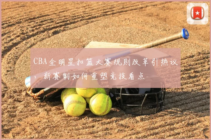 CBA全明星扣篮大赛规则改革引热议,新赛制如何重塑竞技看点