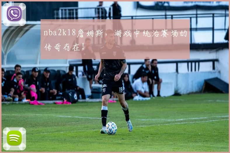 nba2k18詹姆斯，游戏中统治赛场的传奇存在！