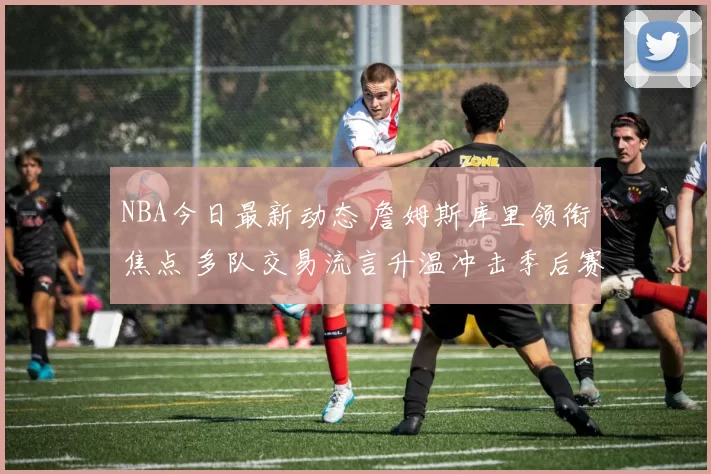 NBA今日最新动态 詹姆斯库里领衔焦点 多队交易流言升温冲击季后赛格局