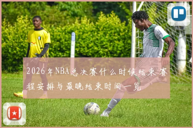 2026年NBA总决赛什么时候结束 赛程安排与最晚结束时间一览