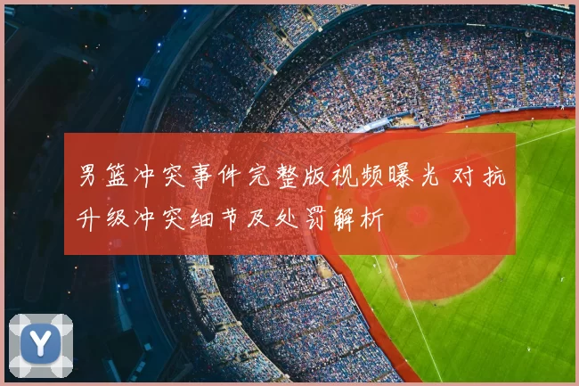男篮冲突事件完整版视频曝光 对抗升级冲突细节及处罚解析