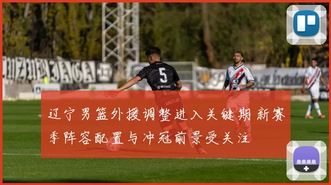 辽宁男篮外援调整进入关键期 新赛季阵容配置与冲冠前景受关注