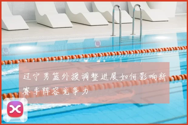 辽宁男篮外援调整进展如何影响新赛季阵容竞争力