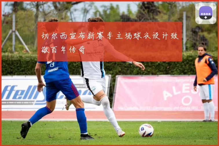 切尔西宣布新赛季主场球衣设计致敬百年传奇