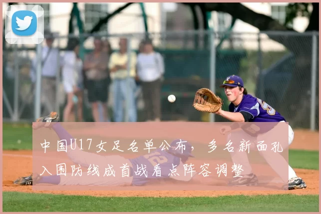 中国U17女足名单公布,多名新面孔入围防线成首战看点阵容调整