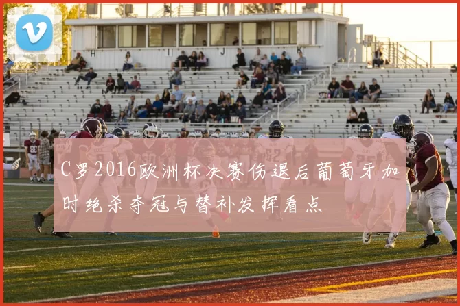 C罗2016欧洲杯决赛伤退后葡萄牙加时绝杀夺冠与替补发挥看点