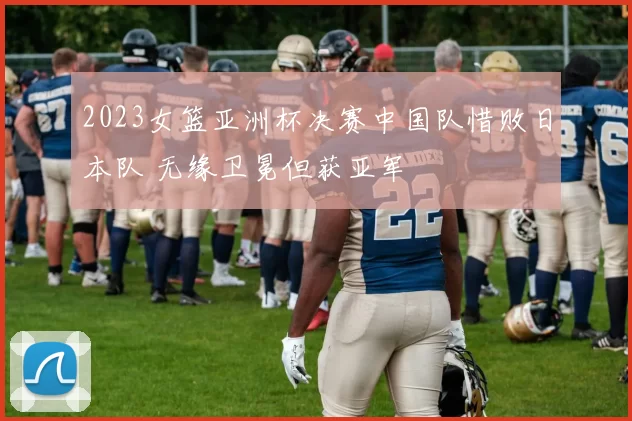 2023女篮亚洲杯决赛中国队惜败日本队 无缘卫冕但获亚军