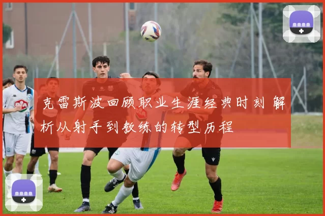 克雷斯波回顾职业生涯经典时刻 解析从射手到教练的转型历程