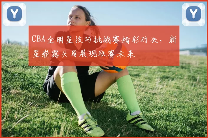 CBA全明星技巧挑战赛精彩对决,新星崭露头角展现联赛未来