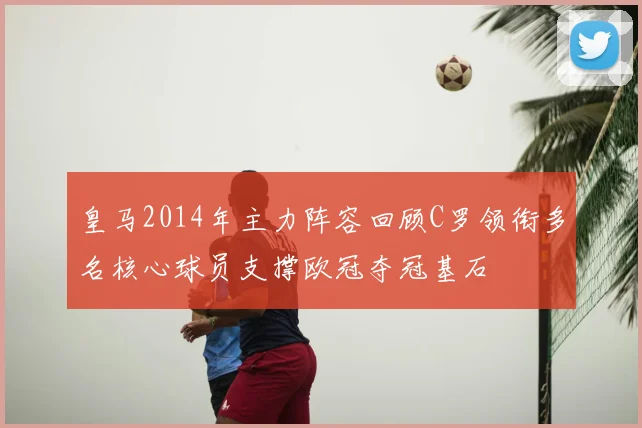 皇马2014年主力阵容回顾C罗领衔多名核心球员支撑欧冠夺冠基石
