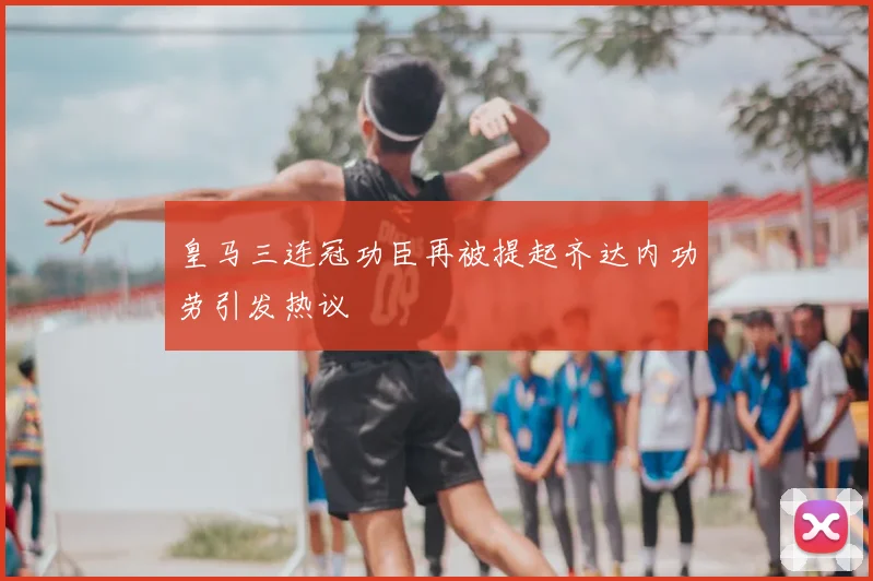 皇马三连冠功臣再被提起齐达内功劳引发热议