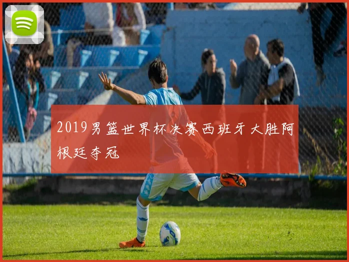 2019男篮世界杯决赛西班牙大胜阿根廷夺冠