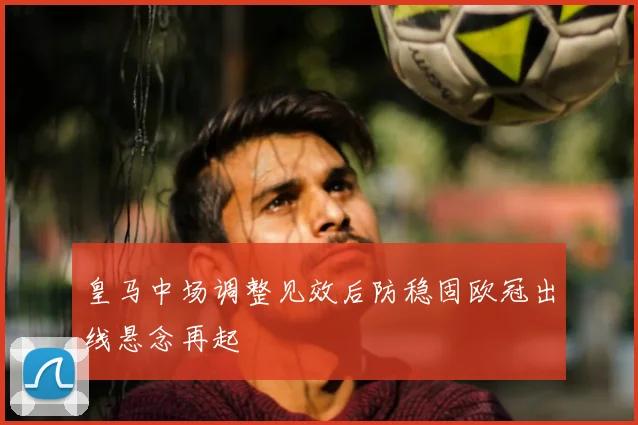 皇马中场调整见效后防稳固欧冠出线悬念再起