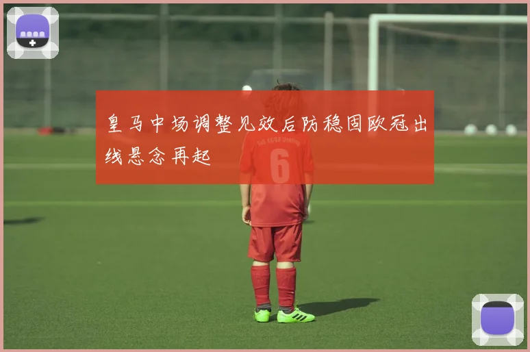 皇马中场调整见效后防稳固欧冠出线悬念再起